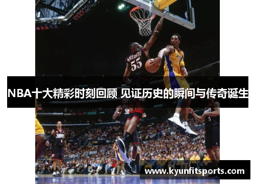 NBA十大精彩时刻回顾 见证历史的瞬间与传奇诞生