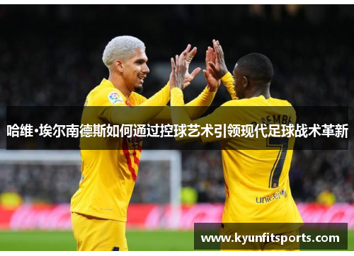 哈维·埃尔南德斯如何通过控球艺术引领现代足球战术革新