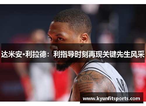 达米安·利拉德：利指导时刻再现关键先生风采