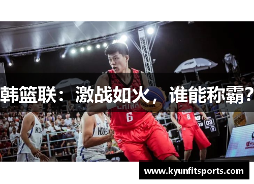 韩篮联：激战如火，谁能称霸？