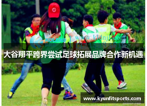 大谷翔平跨界尝试足球拓展品牌合作新机遇