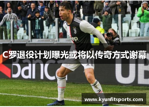 C罗退役计划曝光或将以传奇方式谢幕