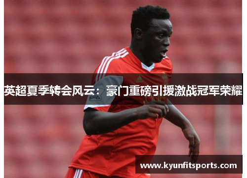 英超夏季转会风云：豪门重磅引援激战冠军荣耀
